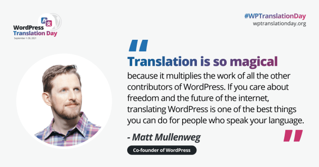 WP Translation Day Matt Mullenweg Quote. Quote text: “Translation is so magical because it multiplies the work of all the other contributors of WordPress. If you care about freedom and the future of the internet, translating WordPress is one of the best things you can do for people who speak your language.”